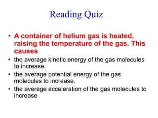 Reading Quiz
• A container of helium gas is heated,
raising the temperature of the gas. This
causes
• the average kinetic energy of the gas molecules
to increase.
• the average potential energy of the gas
molecules to increase.
• the average acceleration of the gas molecules to
increase
 