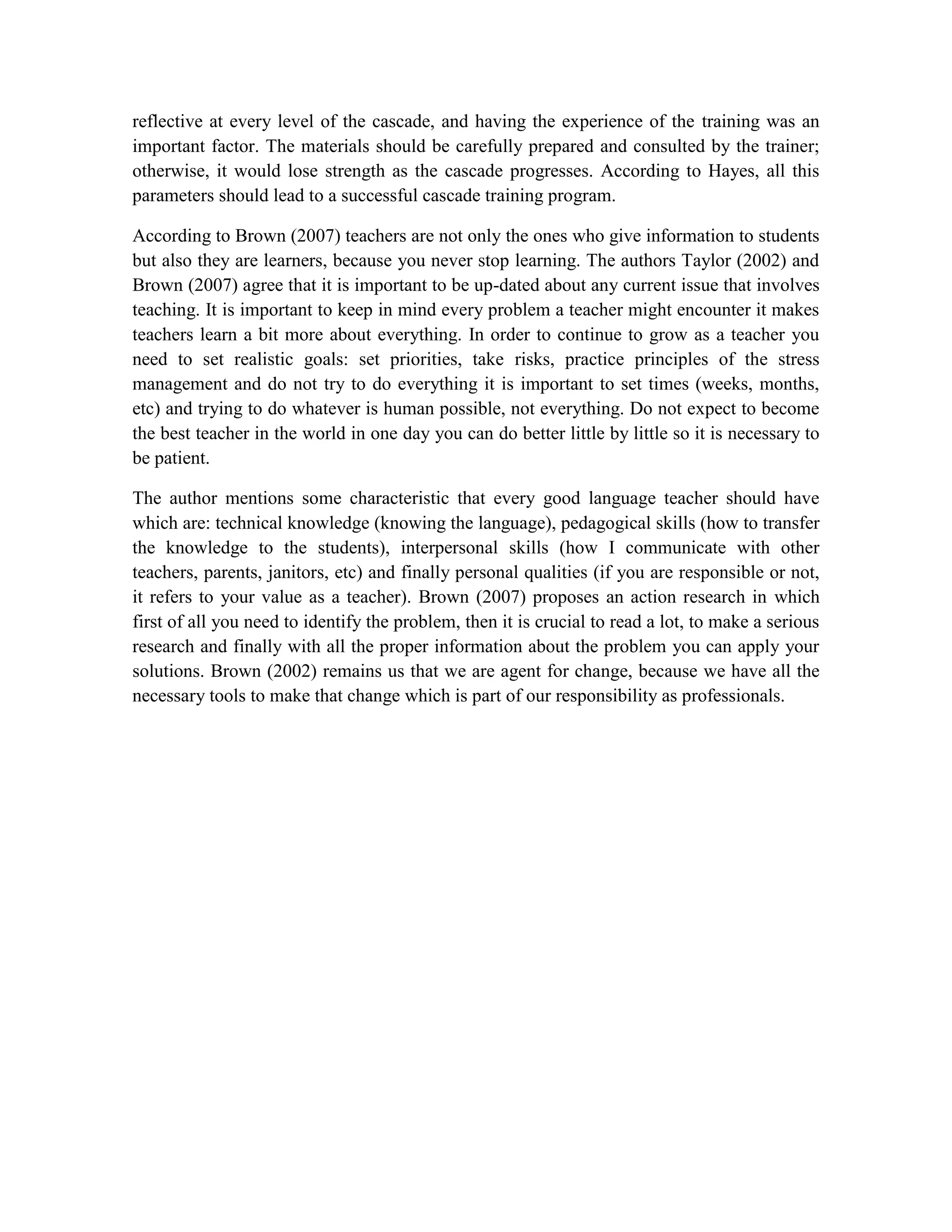reflective at every level of the cascade, and having the experience of the training was an
important factor. The materials should be carefully prepared and consulted by the trainer;
otherwise, it would lose strength as the cascade progresses. According to Hayes, all this
parameters should lead to a successful cascade training program.
According to Brown (2007) teachers are not only the ones who give information to students
but also they are learners, because you never stop learning. The authors Taylor (2002) and
Brown (2007) agree that it is important to be up-dated about any current issue that involves
teaching. It is important to keep in mind every problem a teacher might encounter it makes
teachers learn a bit more about everything. In order to continue to grow as a teacher you
need to set realistic goals: set priorities, take risks, practice principles of the stress
management and do not try to do everything it is important to set times (weeks, months,
etc) and trying to do whatever is human possible, not everything. Do not expect to become
the best teacher in the world in one day you can do better little by little so it is necessary to
be patient.
The author mentions some characteristic that every good language teacher should have
which are: technical knowledge (knowing the language), pedagogical skills (how to transfer
the knowledge to the students), interpersonal skills (how I communicate with other
teachers, parents, janitors, etc) and finally personal qualities (if you are responsible or not,
it refers to your value as a teacher). Brown (2007) proposes an action research in which
first of all you need to identify the problem, then it is crucial to read a lot, to make a serious
research and finally with all the proper information about the problem you can apply your
solutions. Brown (2002) remains us that we are agent for change, because we have all the
necessary tools to make that change which is part of our responsibility as professionals.

 