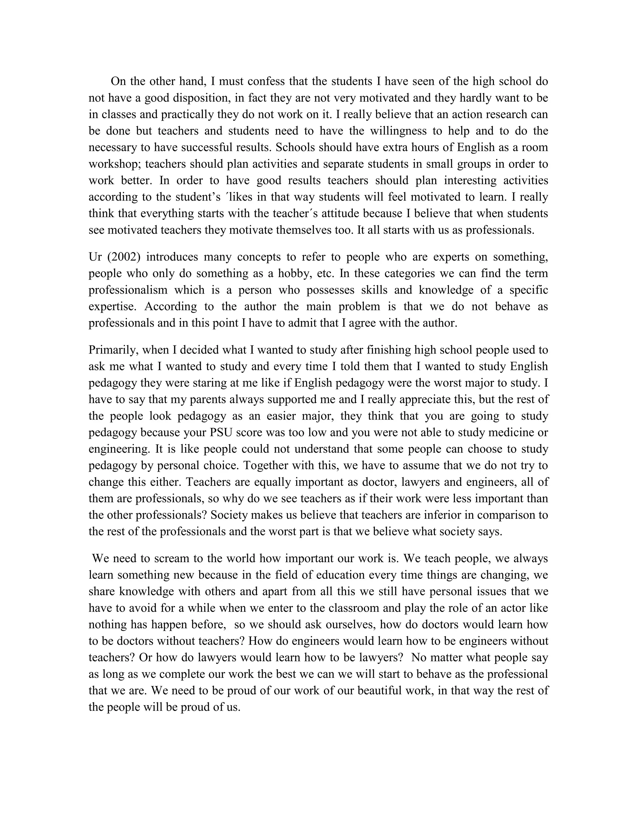 On the other hand, I must confess that the students I have seen of the high school do
not have a good disposition, in fact they are not very motivated and they hardly want to be
in classes and practically they do not work on it. I really believe that an action research can
be done but teachers and students need to have the willingness to help and to do the
necessary to have successful results. Schools should have extra hours of English as a room
workshop; teachers should plan activities and separate students in small groups in order to
work better. In order to have good results teachers should plan interesting activities
according to the student‟s ´likes in that way students will feel motivated to learn. I really
think that everything starts with the teacher´s attitude because I believe that when students
see motivated teachers they motivate themselves too. It all starts with us as professionals.
Ur (2002) introduces many concepts to refer to people who are experts on something,
people who only do something as a hobby, etc. In these categories we can find the term
professionalism which is a person who possesses skills and knowledge of a specific
expertise. According to the author the main problem is that we do not behave as
professionals and in this point I have to admit that I agree with the author.
Primarily, when I decided what I wanted to study after finishing high school people used to
ask me what I wanted to study and every time I told them that I wanted to study English
pedagogy they were staring at me like if English pedagogy were the worst major to study. I
have to say that my parents always supported me and I really appreciate this, but the rest of
the people look pedagogy as an easier major, they think that you are going to study
pedagogy because your PSU score was too low and you were not able to study medicine or
engineering. It is like people could not understand that some people can choose to study
pedagogy by personal choice. Together with this, we have to assume that we do not try to
change this either. Teachers are equally important as doctor, lawyers and engineers, all of
them are professionals, so why do we see teachers as if their work were less important than
the other professionals? Society makes us believe that teachers are inferior in comparison to
the rest of the professionals and the worst part is that we believe what society says.
We need to scream to the world how important our work is. We teach people, we always
learn something new because in the field of education every time things are changing, we
share knowledge with others and apart from all this we still have personal issues that we
have to avoid for a while when we enter to the classroom and play the role of an actor like
nothing has happen before, so we should ask ourselves, how do doctors would learn how
to be doctors without teachers? How do engineers would learn how to be engineers without
teachers? Or how do lawyers would learn how to be lawyers? No matter what people say
as long as we complete our work the best we can we will start to behave as the professional
that we are. We need to be proud of our work of our beautiful work, in that way the rest of
the people will be proud of us.

 