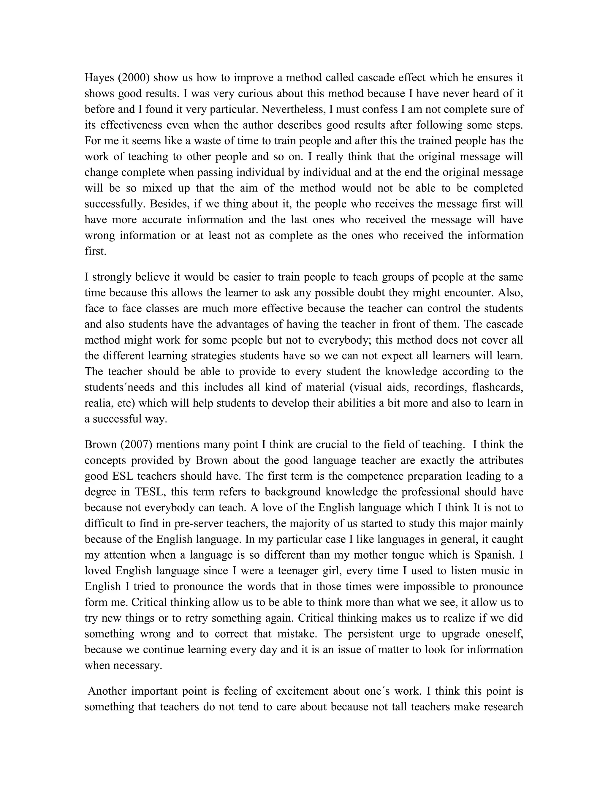 Hayes (2000) show us how to improve a method called cascade effect which he ensures it
shows good results. I was very curious about this method because I have never heard of it
before and I found it very particular. Nevertheless, I must confess I am not complete sure of
its effectiveness even when the author describes good results after following some steps.
For me it seems like a waste of time to train people and after this the trained people has the
work of teaching to other people and so on. I really think that the original message will
change complete when passing individual by individual and at the end the original message
will be so mixed up that the aim of the method would not be able to be completed
successfully. Besides, if we thing about it, the people who receives the message first will
have more accurate information and the last ones who received the message will have
wrong information or at least not as complete as the ones who received the information
first.
I strongly believe it would be easier to train people to teach groups of people at the same
time because this allows the learner to ask any possible doubt they might encounter. Also,
face to face classes are much more effective because the teacher can control the students
and also students have the advantages of having the teacher in front of them. The cascade
method might work for some people but not to everybody; this method does not cover all
the different learning strategies students have so we can not expect all learners will learn.
The teacher should be able to provide to every student the knowledge according to the
students´needs and this includes all kind of material (visual aids, recordings, flashcards,
realia, etc) which will help students to develop their abilities a bit more and also to learn in
a successful way.
Brown (2007) mentions many point I think are crucial to the field of teaching. I think the
concepts provided by Brown about the good language teacher are exactly the attributes
good ESL teachers should have. The first term is the competence preparation leading to a
degree in TESL, this term refers to background knowledge the professional should have
because not everybody can teach. A love of the English language which I think It is not to
difficult to find in pre-server teachers, the majority of us started to study this major mainly
because of the English language. In my particular case I like languages in general, it caught
my attention when a language is so different than my mother tongue which is Spanish. I
loved English language since I were a teenager girl, every time I used to listen music in
English I tried to pronounce the words that in those times were impossible to pronounce
form me. Critical thinking allow us to be able to think more than what we see, it allow us to
try new things or to retry something again. Critical thinking makes us to realize if we did
something wrong and to correct that mistake. The persistent urge to upgrade oneself,
because we continue learning every day and it is an issue of matter to look for information
when necessary.
Another important point is feeling of excitement about one´s work. I think this point is
something that teachers do not tend to care about because not tall teachers make research

 