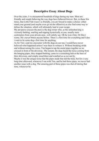Descriptive Essay About Dogs
Over the years, I ve encountered hundreds of dogs during my runs. Most are
friendly and simple behaving the way dogs have behaved forever. But, in those few
times, that Little Fido wasn t so friendly, you are forced to make a choice: either
stand your ground (and maybe even go on the offensive) or else find some way to
defuse the situation, which will ultimately lead to your escape.
My pet peeve (excuse the pun) is the dog owner who, as the unleashed dog is
viciously barking, snarling and nipping hysterically at you, usually mere
centimeters from your private area , will calmly say: Oh he won t bite. Or Don t
worry. He s never bitten anyone before. There s a first time for everything and I don
t want to be some dog s first time for anything.
As for Tim s and my encounter with the dogs on our run, I would have never
believed what happened unless I was there to witness it. Without breaking stride
and without raising his voice, Tim began to tap the metal pipes together as we
crossed in front of the driveway. The instant, the dogs heard the noise coming from
the banging pipes, they stopped barking, came to a screeching halt at the base of
their driveway, and simply stood there and watched us as we ran by.
Maybe it was the unique noise that the pipes made that did the trick, but for a very
long time afterward, whenever I ran with Tim, and he had those pipes, we never had
another issue with a dog. The amazing part of those pipes was that all during that
time, whenever he
 
