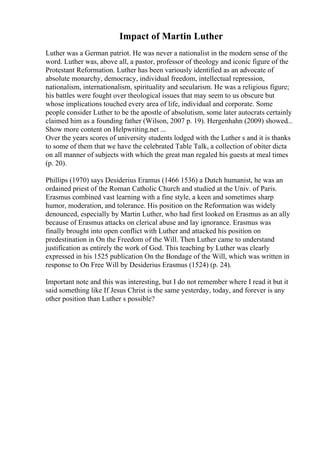 Impact of Martin Luther
Luther was a German patriot. He was never a nationalist in the modern sense of the
word. Luther was, above all, a pastor, professor of theology and iconic figure of the
Protestant Reformation. Luther has been variously identified as an advocate of
absolute monarchy, democracy, individual freedom, intellectual repression,
nationalism, internationalism, spirituality and secularism. He was a religious figure;
his battles were fought over theological issues that may seem to us obscure but
whose implications touched every area of life, individual and corporate. Some
people consider Luther to be the apostle of absolutism, some later autocrats certainly
claimed him as a founding father (Wilson, 2007 p. 19). Hergenhahn (2009) showed...
Show more content on Helpwriting.net ...
Over the years scores of university students lodged with the Luther s and it is thanks
to some of them that we have the celebrated Table Talk, a collection of obiter dicta
on all manner of subjects with which the great man regaled his guests at meal times
(p. 20).
Phillips (1970) says Desiderius Eramus (1466 1536) a Dutch humanist, he was an
ordained priest of the Roman Catholic Church and studied at the Univ. of Paris.
Erasmus combined vast learning with a fine style, a keen and sometimes sharp
humor, moderation, and tolerance. His position on the Reformation was widely
denounced, especially by Martin Luther, who had first looked on Erasmus as an ally
because of Erasmus attacks on clerical abuse and lay ignorance. Erasmus was
finally brought into open conflict with Luther and attacked his position on
predestination in On the Freedom of the Will. Then Luther came to understand
justification as entirely the work of God. This teaching by Luther was clearly
expressed in his 1525 publication On the Bondage of the Will, which was written in
response to On Free Will by Desiderius Erasmus (1524) (p. 24).
Important note and this was interesting, but I do not remember where I read it but it
said something like If Jesus Christ is the same yesterday, today, and forever is any
other position than Luther s possible?
 