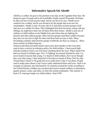 Informative Speech On Abothi
Abothi is a soldier, he goes to his position every day on the Ugandan front lines. He
brings his gun, his pack and in all it probably weighs around 50 pounds. He hopes
he does not have to kill anyone today, but he can never be sure. Abothi never
wanted to be a soldier, but he was forced to by the people that were now his
commanders. Abothi is only 10 years old, he is forced by terrorist groups to kill
and serve as a soldier for them. They kidnapped him from his home, along with any
siblings, he might have had were all taken from their homes. Abothi is just one of
millions of child soldiers in the Middle East and Africa that are fighting for
terrorist and other radical groups. Most terrorist groups need these soldiers because
they have no one else to fight for them and these kids are easy to take. Many
developing countries and terrorists groups worldwide use boys as young as... Show
more content on Helpwriting.net ...
America and other powerful nations must come down harder on this issue they
need to have a stricter no tolerance policy for child soldiers. I interviewed high
schooler Zachary Ford to see if he knew anything about the issue. When asked if he
had ever heard of children ages 10 to 15 fighting, he seemed shocked he said, I ve
never heard of anyone that young, I ve heard of child soldiers, but I never thought
they were that young. I then asked him if he had ever heard of Kony 2012 he said,
I heard about it back in 7th grade but never really knew what it was about. People
used to make jokes about it, but I never really understood them until now. Zach is an
example of someone who had heard In 14 countries around the world, according to
the United Nations, children are recruited and used in armed conflicts as informants,
guards, porters, cooks, and often, as front line armed combatants. This statistic is
from U.S. must get tough over child soldiers. from CNN
 