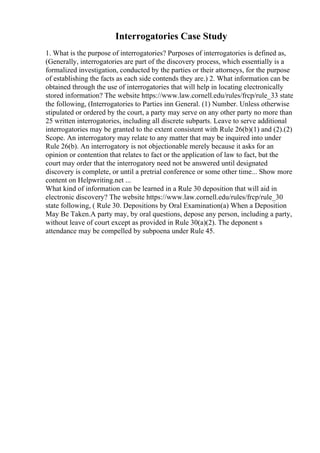 Interrogatories Case Study
1. What is the purpose of interrogatories? Purposes of interrogatories is defined as,
(Generally, interrogatories are part of the discovery process, which essentially is a
formalized investigation, conducted by the parties or their attorneys, for the purpose
of establishing the facts as each side contends they are.) 2. What information can be
obtained through the use of interrogatories that will help in locating electronically
stored information? The website https://www.law.cornell.edu/rules/frcp/rule_33 state
the following, (Interrogatories to Parties inn General. (1) Number. Unless otherwise
stipulated or ordered by the court, a party may serve on any other party no more than
25 written interrogatories, including all discrete subparts. Leave to serve additional
interrogatories may be granted to the extent consistent with Rule 26(b)(1) and (2).(2)
Scope. An interrogatory may relate to any matter that may be inquired into under
Rule 26(b). An interrogatory is not objectionable merely because it asks for an
opinion or contention that relates to fact or the application of law to fact, but the
court may order that the interrogatory need not be answered until designated
discovery is complete, or until a pretrial conference or some other time... Show more
content on Helpwriting.net ...
What kind of information can be learned in a Rule 30 deposition that will aid in
electronic discovery? The website https://www.law.cornell.edu/rules/frcp/rule_30
state following, ( Rule 30. Depositions by Oral Examination(a) When a Deposition
May Be Taken.A party may, by oral questions, depose any person, including a party,
without leave of court except as provided in Rule 30(a)(2). The deponent s
attendance may be compelled by subpoena under Rule 45.
 