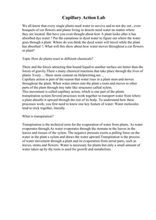 Capillary Action Lab
We all know that every single plants need water to survive and to not dry out , even
bouquets of cut flowers and plants living in deserts need water no matter where
they are located. But have you even thought about how A plant looks after it has
absorbed dye water ? Put the carnations in dyed water to figure out where the water
goes through a plant. Where do you think the dyed water will travel while the plant
has absorbed ?, What will this show about how water moves throughout a cut flowers
or plant?
Topic How do plants react to different chemicals?
There and the forces attracting that bound liquid to another surface are better than the
forces of gravity.There s many chemical reactions that take place through the lives of
plants. Every ... Show more content on Helpwriting.net ...
Capillary action is part of the reason that water rises in a plant stem and moves
throughout the plant. When water enters into the plant s roots and moves to other
parts of the plant through tiny tube like structures called xylem.
This movement is called capillary action, which is one part of the plants
transpiration system.Several processes work together to transport water from where
a plant absorbs it upward through the rest of its body. To understand how these
processes work, you first need to know one key feature of water: Water molecules
tend to stick together, literally.
What is transpiration?
Transpiration is the technical term for the evaporation of water from plants. As water
evaporates through.As water evaporates through the stomata in the leaves in the
leaves and tissues of the xylem. The negative pressure exerts a pulling force on the
water in the plant s xylem and draws the water upward.Transpiration is the process
of water movement through a plant and its evaporation from aerial parts, such as
leaves, stems and flowers. Water is necessary for plants but only a small amount of
water taken up by the roots is used for growth and metabolism.
 