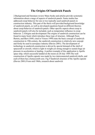The Origins Of Sandwich Panels
2.Background and literature review Many books and articles provide systematic
information about a range of aspects of sandwich panels. Some studies has
addressed creep behavior for one or two typically used sandwich panels in
construction industry. This part of the thesis will provided background knowledge
of sandwich panels, as well as developed equations based on different theories
about creep behavior of sandwich panels. Other specific aspects about creep in
sandwich panels will also be included, such as temperature influence in creep
behavior. 2.1Origins and development The origins of sandwich construction can be
found in many book which introduce these type of structure. Although Noor,
Burton, and Bert (1849, cited in Vinson 1999) state the basic concept of sandwich
construction in 19th century, the sandwich construction is relatively new concept
and firstly be used in aerospace industry (Davies 2001). The development of
technology in sandwich construction is driven by special demand of the shell of
spacecraft or aircraft, which is light in weight yet strong enough to sustain huge air
pressure in acceleration or landing. A perfect example of this application is Apollo
space ship, which successful landed on the moon on 20 July 1969.The wall
construction of Apollo capsule was made by two interconnected sandwich shells, and
each of them has a honeycomb core. Fig.5 Sandwich structure of the Apollo capsule
(Davies 2001) From mid 1960s, research about sandwich
 