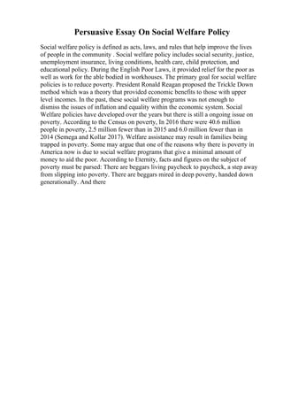 Persuasive Essay On Social Welfare Policy
Social welfare policy is defined as acts, laws, and rules that help improve the lives
of people in the community . Social welfare policy includes social security, justice,
unemployment insurance, living conditions, health care, child protection, and
educational policy. During the English Poor Laws, it provided relief for the poor as
well as work for the able bodied in workhouses. The primary goal for social welfare
policies is to reduce poverty. President Ronald Reagan proposed the Trickle Down
method which was a theory that provided economic benefits to those with upper
level incomes. In the past, these social welfare programs was not enough to
dismiss the issues of inflation and equality within the economic system. Social
Welfare policies have developed over the years but there is still a ongoing issue on
poverty. According to the Census on poverty, In 2016 there were 40.6 million
people in poverty, 2.5 million fewer than in 2015 and 6.0 million fewer than in
2014 (Semega and Kollar 2017). Welfare assistance may result in families being
trapped in poverty. Some may argue that one of the reasons why there is poverty in
America now is due to social welfare programs that give a minimal amount of
money to aid the poor. According to Eternity, facts and figures on the subject of
poverty must be parsed: There are beggars living paycheck to paycheck, a step away
from slipping into poverty. There are beggars mired in deep poverty, handed down
generationally. And there
 