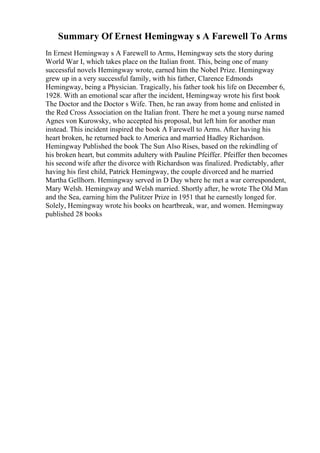 Summary Of Ernest Hemingway s A Farewell To Arms
In Ernest Hemingway s A Farewell to Arms, Hemingway sets the story during
World War I, which takes place on the Italian front. This, being one of many
successful novels Hemingway wrote, earned him the Nobel Prize. Hemingway
grew up in a very successful family, with his father, Clarence Edmonds
Hemingway, being a Physician. Tragically, his father took his life on December 6,
1928. With an emotional scar after the incident, Hemingway wrote his first book
The Doctor and the Doctor s Wife. Then, he ran away from home and enlisted in
the Red Cross Association on the Italian front. There he met a young nurse named
Agnes von Kurowsky, who accepted his proposal, but left him for another man
instead. This incident inspired the book A Farewell to Arms. After having his
heart broken, he returned back to America and married Hadley Richardson.
Hemingway Published the book The Sun Also Rises, based on the rekindling of
his broken heart, but commits adultery with Pauline Pfeiffer. Pfeiffer then becomes
his second wife after the divorce with Richardson was finalized. Predictably, after
having his first child, Patrick Hemingway, the couple divorced and he married
Martha Gellhorn. Hemingway served in D Day where he met a war correspondent,
Mary Welsh. Hemingway and Welsh married. Shortly after, he wrote The Old Man
and the Sea, earning him the Pulitzer Prize in 1951 that he earnestly longed for.
Solely, Hemingway wrote his books on heartbreak, war, and women. Hemingway
published 28 books
 