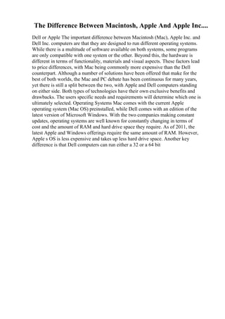 The Difference Between Macintosh, Apple And Apple Inc....
Dell or Apple The important difference between Macintosh (Mac), Apple Inc. and
Dell Inc. computers are that they are designed to run different operating systems.
While there is a multitude of software available on both systems, some programs
are only compatible with one system or the other. Beyond this, the hardware is
different in terms of functionality, materials and visual aspects. These factors lead
to price differences, with Mac being commonly more expensive than the Dell
counterpart. Although a number of solutions have been offered that make for the
best of both worlds, the Mac and PC debate has been continuous for many years,
yet there is still a split between the two, with Apple and Dell computers standing
on either side. Both types of technologies have their own exclusive benefits and
drawbacks. The users specific needs and requirements will determine which one is
ultimately selected. Operating Systems Mac comes with the current Apple
operating system (Mac OS) preinstalled, while Dell comes with an edition of the
latest version of Microsoft Windows. With the two companies making constant
updates, operating systems are well known for constantly changing in terms of
cost and the amount of RAM and hard drive space they require. As of 2011, the
latest Apple and Windows offerings require the same amount of RAM. However,
Apple s OS is less expensive and takes up less hard drive space. Another key
difference is that Dell computers can run either a 32 or a 64 bit
 