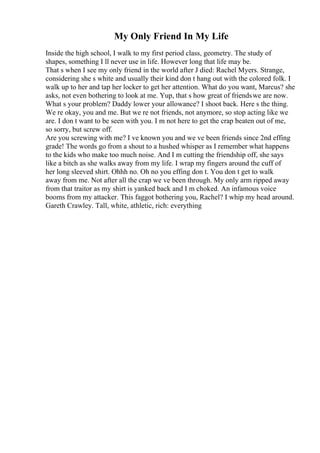 My Only Friend In My Life
Inside the high school, I walk to my first period class, geometry. The study of
shapes, something I ll never use in life. However long that life may be.
That s when I see my only friend in the world after J died: Rachel Myers. Strange,
considering she s white and usually their kind don t hang out with the colored folk. I
walk up to her and tap her locker to get her attention. What do you want, Marcus? she
asks, not even bothering to look at me. Yup, that s how great of friendswe are now.
What s your problem? Daddy lower your allowance? I shoot back. Here s the thing.
We re okay, you and me. But we re not friends, not anymore, so stop acting like we
are. I don t want to be seen with you. I m not here to get the crap beaten out of me,
so sorry, but screw off.
Are you screwing with me? I ve known you and we ve been friends since 2nd effing
grade! The words go from a shout to a hushed whisper as I remember what happens
to the kids who make too much noise. And I m cutting the friendship off, she says
like a bitch as she walks away from my life. I wrap my fingers around the cuff of
her long sleeved shirt. Ohhh no. Oh no you effing don t. You don t get to walk
away from me. Not after all the crap we ve been through. My only arm ripped away
from that traitor as my shirt is yanked back and I m choked. An infamous voice
booms from my attacker. This faggot bothering you, Rachel? I whip my head around.
Gareth Crawley. Tall, white, athletic, rich: everything
 