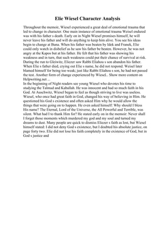 Elie Wiesel Character Analysis
Throughout the memoir, Wiesel experienced a great deal of emotional trauma that
led to change in character. One main instance of emotional trauma Weisel endured
was with his father s death. Early on in Night Wiesel promises himself, he will
never leave his father and will do anything to keep him alive. You see his ideas
begin to change at Buna. When his father was beaten by Idek and Franek, Elie
could only watch in disbelief as he saw his father be beaten. However, he was not
angry at the Kapos but at his father. He felt that his father was showing his
weakness and in turn, that such weakness could put their chance of survival at risk.
During the run to Gleiwitz, Eliezer saw Rabbi Eliahou s son abandon his father.
When Elie s father died, crying out Elie s name, he did not respond. Weisel later
blamed himself for being too weak; just like Rabbi Eliahou s son, he had not passed
the test. Another form of change experienced by Wiesel... Show more content on
Helpwriting.net ...
In the beginning of Night readers see young Wiesel who devotes his time to
studying the Talmud and Kaballah. He was innocent and had so much faith in his
God. At Auschwitz, Wiesel began to feel as though striving to live was useless.
Wiesel, who once had great faith in God, changed his way of believing in Him. He
questioned his God s existence and often asked Him why he would allow the
things that were going on to happen. He even asked himself: Why should I bless
His name? The Eternal, Lord of the Universe, the All Powerful and Terrible, was
silent. What had I to thank Him for? He stated early on in the memoir: Never shall
I forget those moments which murdered my god and my soul and turned my
dreams to dust. Many people are quick to dismiss Eliezer s faith as lost, but Wiesel
himself stated: I did not deny God s existence, but I doubted his absolute justice, on
page forty two. Elie did not lose his faith completely in the existence of God, but in
God s justice and
 