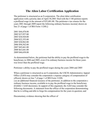 The Alien Labor Certification Application
The petitioner is structured as an S corporation. The alien labor certification
application with a priority date of April 30,2001 filed with the I 140 petition reports
a proffered wage in the amount of $35,401.00. The petitioner s tax returns for the
years 2001 through 2009 report the following ordinary business income[ shown on
line 21 of page 1 of IRS Form 1120S.]:
2001 $44,478.00
2002 $37,957.00
2003 $38,920.00
2004 $22,355.00
2005 $30,962.00
2006 $94,562.00
2007 $45,661.00
2008 $63,641.00
2009 $46,658.00
As demonstrated below, the petitioner had the ability to pay the proffered wage to the
beneficiary in 2004 and 2005, even if its ordinary business income for those years
was lower than the proffered wage.
Petitioner s ability to pay the proffered wages during the years 2004 and 2005
When a petitioner is structured as an S corporation, the USCIS Administrative Appeal
Office (AAO) may consider the corporation s expense category of compensation of
officers[ shown on line 7 of page 1 of IRS Form 1120S.
] as an additional financial resource of the petitioner, in addition to the corporation s
ordinary business income, available to to pay the proffered wage to the beneficiary
(Exhibit 1 AAO decisions). In support of this argument, the AAO may consider the
following documents: A statement from the officer of the corporation demonstrating
that he is willing and able to forgo his compensation for the years in question; and
Documentary evidence showing that the officer of
 