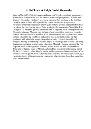 A Bief Look at Ralph David Abernathy
Born on March 29, 1962, in Linden, Alabama, just 90 miles outside of Montgomery,
Ralph David Abernathy Sr. was the tenth of twelfth offspring born to William and
Louivery Abernathy. His family was more fortunate than most due to the fact they
owned a 500 acre farm, which provided a certain measure of independence.
Abernathy exhibited evidence of inheriting his father s spiritual and leadership skills
by joining the church at the age of 7 and serving in the army during World War II at
the age of 18, where he quickly earned the rank of sergeant. After serving in the war,
Abernathy attended Alabama state college, where his political awareness began to
flourish. He was elected as president of his student council and led protests to secure
suitable student living conditions and quality food in the dormitories. He then
graduated with a bachelor s degree in mathematics in 1950 and also achieved
religious training by obtaining a masters degree in sociology from Atlanta University.
Remaining committed to church and education, Abernathy became pastor of the First
Baptist Church in Montgomery, Alabama, where he met his wife Juanita Odessa
Jones and he became Dean of Men at Alabama State University at the young age of
26. In 1952, Martin Luther King Jr. moved to Montgomery to become minister of the
Dexter Avenue Baptist Church, where he met Abernathy. Abernathy served as King s
mentor in the city s black ministerial community where the two formed an incredible
bond. In December
 