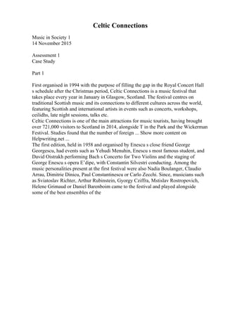 Celtic Connections
Music in Society 1
14 November 2015
Assessment 1
Case Study
Part 1
First organised in 1994 with the purpose of filling the gap in the Royal Concert Hall
s schedule after the Christmas period, Celtic Connections is a music festival that
takes place every year in January in Glasgow, Scotland. The festival centres on
traditional Scottish music and its connections to different cultures across the world,
featuring Scottish and international artists in events such as concerts, workshops,
ceilidhs, late night sessions, talks etc.
Celtic Connections is one of the main attractions for music tourists, having brought
over 721,000 visitors to Scotland in 2014, alongside T in the Park and the Wickerman
Festival. Studies found that the number of foreign ... Show more content on
Helpwriting.net ...
The first edition, held in 1958 and organised by Enescu s close friend George
Georgescu, had events such as Yehudi Menuhin, Enescu s most famous student, and
David Oistrakh performing Bach s Concerto for Two Violins and the staging of
George Enescu s opera Е’dipe, with Constantin Silvestri conducting. Among the
music personalities present at the first festival were also Nadia Boulanger, Claudio
Arrau, Dimitrie Dinicu, Paul Constantinescu or Carlo Zecchi. Since, musicians such
as Sviatoslav Richter, Arthur Rubinstein, Gyorgy Cziffra, Mstislav Rostropovich,
Helene Grimaud or Daniel Barenboim came to the festival and played alongside
some of the best ensembles of the
 