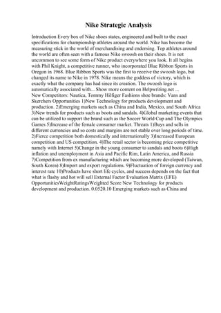 Nike Strategic Analysis
Introduction Every box of Nike shoes states, engineered and built to the exact
specifications for championship athletes around the world. Nike has become the
measuring stick in the world of merchandising and endorsing. Top athletes around
the world are often seen with a famous Nike swoosh on their shoes. It is not
uncommon to see some form of Nike product everywhere you look. It all begins
with Phil Knight, a competitive runner, who incorporated Blue Ribbon Sports in
Oregon in 1968. Blue Ribbon Sports was the first to receive the swoosh logo, but
changed its name to Nike in 1978. Nike means the goddess of victory, which is
exactly what the company has had since its creation. The swoosh logo is
automatically associated with... Show more content on Helpwriting.net ...
New Competitors: Nautica, Tommy Hilfiger Fashions shoe brands: Vans and
Skerchers Opportunities 1)New Technology for products development and
production. 2)Emerging markets such as China and India, Mexico, and South Africa
3)New trends for products such as boots and sandals. 4)Global marketing events that
can be utilized to support the brand such as the Soccer World Cup and The Olympics
Games 5)Increase of the female consumer market. Threats 1)Buys and sells in
different currencies and so costs and margins are not stable over long periods of time.
2)Fierce competition both domestically and internationally 3)Increased European
competition and US competition. 4)The retail sector is becoming price competitive
namely with Internet 5)Change in the young consumer to sandals and boots 6)High
inflation and unemployment in Asia and Pacific Rim, Latin America, and Russia
7)Competition from ex manufacturing which are becoming more developed (Taiwan,
South Korea) 8)Import and export regulations. 9)Fluctuation of foreign currency and
interest rate 10)Products have short life cycles, and success depends on the fact that
what is flashy and hot will sell External Factor Evaluation Matrix (EFE)
OpportunitiesWeightRatingsWeighted Score New Technology for products
development and production. 0.0520.10 Emerging markets such as China and
 