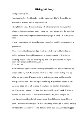 Hiking 101 Essay
Hiking (Arizona) 101
I spent much of my Presidents Day holiday on the trail. The 75 degree blue sky
weather was beautiful and the people were few.
I thought that I would do a quick Hiking 101 (Arizona version) for my readers.
It is pretty basic and common sense, I know, but I have learned over the years that
common sense is anything but common so here you go.WATER UP Water, water,
water
is what I preach to my players and considering our low humidity environment it is
good advice.
When you work hard in our dry heat you lose a lot of water just by huffing and
puffing and sweat that quickly evaporates so you don t notice it. Dehydration
sneaks up on you. I start and end every day with a tall glass of water and try to ...
Show more content on Helpwriting.net ...
If you have an
overwhelming compulsion to take you dog out in public and mingle with other dog
owners find a dog park.Pay constant attention to where you are putting your feet
while you are moving. If you are going to look at the scenery, and I absolutely
think you should, don t do it while you are moving. Stop and look around or you
are gonna take a fall or roll an ankle. It only takes one misstep. Arizona trails
are almost always super rocky, from little round marbles to salt block sized ankle
breakers our trails consist of mile after mile of rocks. So, make sure you put
your feet on the solid stuff while you are going down hill or that forward foot is
gonna come out from under you. Go from one mostly buried rock to another and stay
off the marbles and you will be fine. Remember that most skiing accidents happen
 