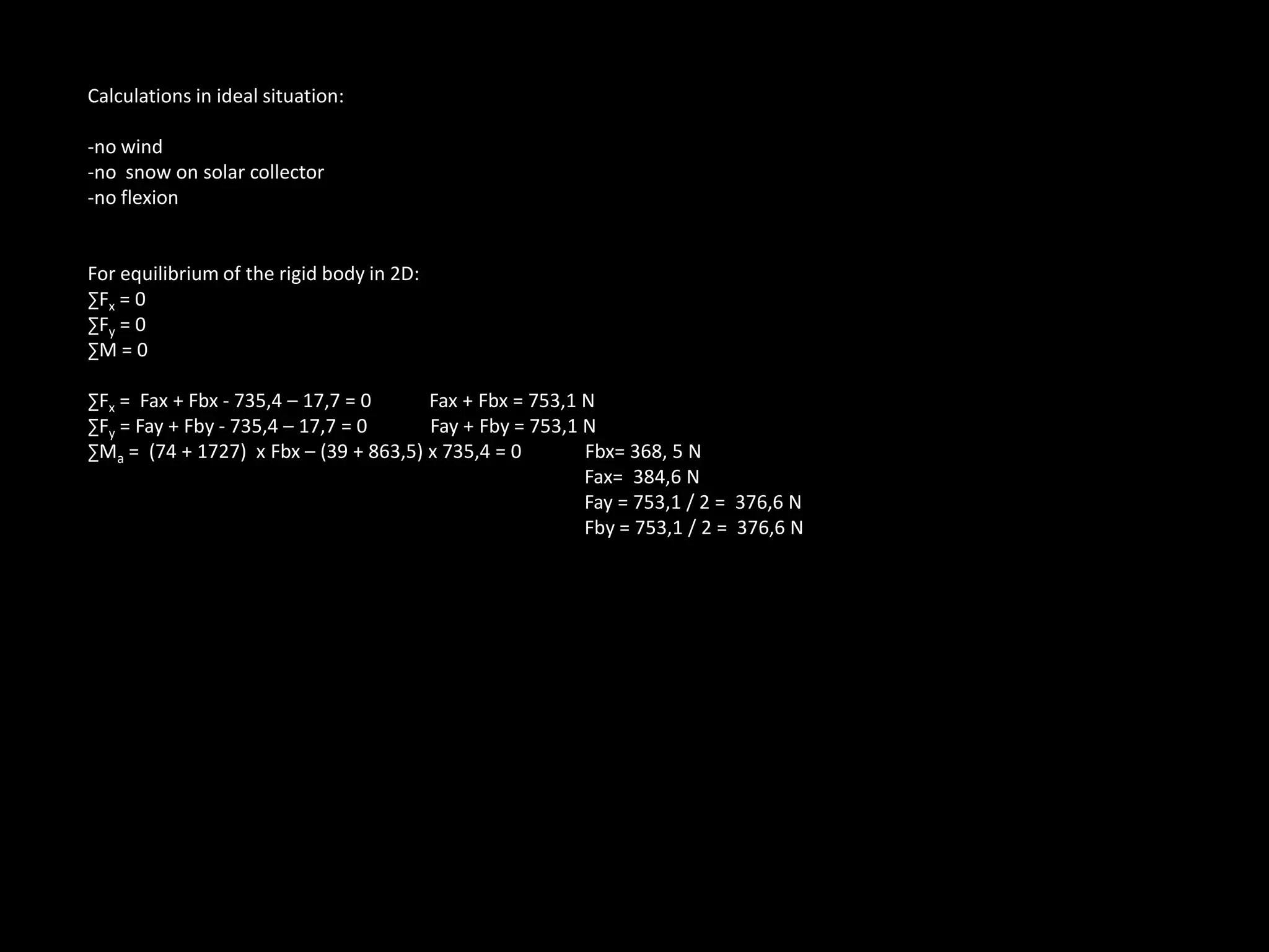 Calculations in ideal situation:-no wind-no snow on solar collector-no flexionFor equilibrium of the rigid body in 2D: ∑Fx = 0∑Fy = 0∑M = 0∑Fx = Fax + Fbx - 735,4 – 17,7 = 0 Fax + Fbx = 753,1 N∑Fy = Fay + Fby- 735,4 – 17,7 = 0 Fay + Fby = 753,1 N∑Ma = (74 + 1727) xFbx– (39 + 863,5) x 735,4 = 0 Fbx= 368, 5 N Fax= 384,6 N Fay = 753,1 / 2 = 376,6 NFby= 753,1 / 2 = 376,6 N
