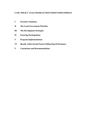 CASE /POLICY ANALYSIS/REACTION/TERM PAPER FORMAT<br />IExecutive Summary<br />IIThe Local Government Priorities<br />IIIThe Development Strategies<br />IVFostering Participations<br />VProgram Implementations<br />VIResults Achieved and Factors Influencing Performance<br />VConclusions and Recommendations<br />