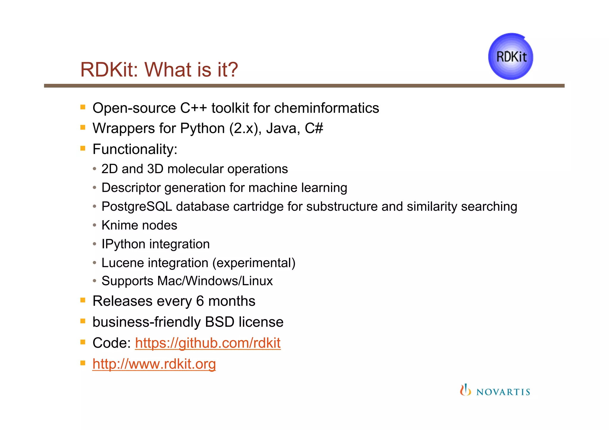 RDKit: What is it?
§  Open-source C++ toolkit for cheminformatics
§  Wrappers for Python (2.x), Java, C#
§  Functionality:
•  2D and 3D molecular operations
•  Descriptor generation for machine learning
•  PostgreSQL database cartridge for substructure and similarity searching
•  Knime nodes
•  IPython integration
•  Lucene integration (experimental)
•  Supports Mac/Windows/Linux
§  Releases every 6 months
§  business-friendly BSD license
§  Code: https://github.com/rdkit
§  http://www.rdkit.org
 