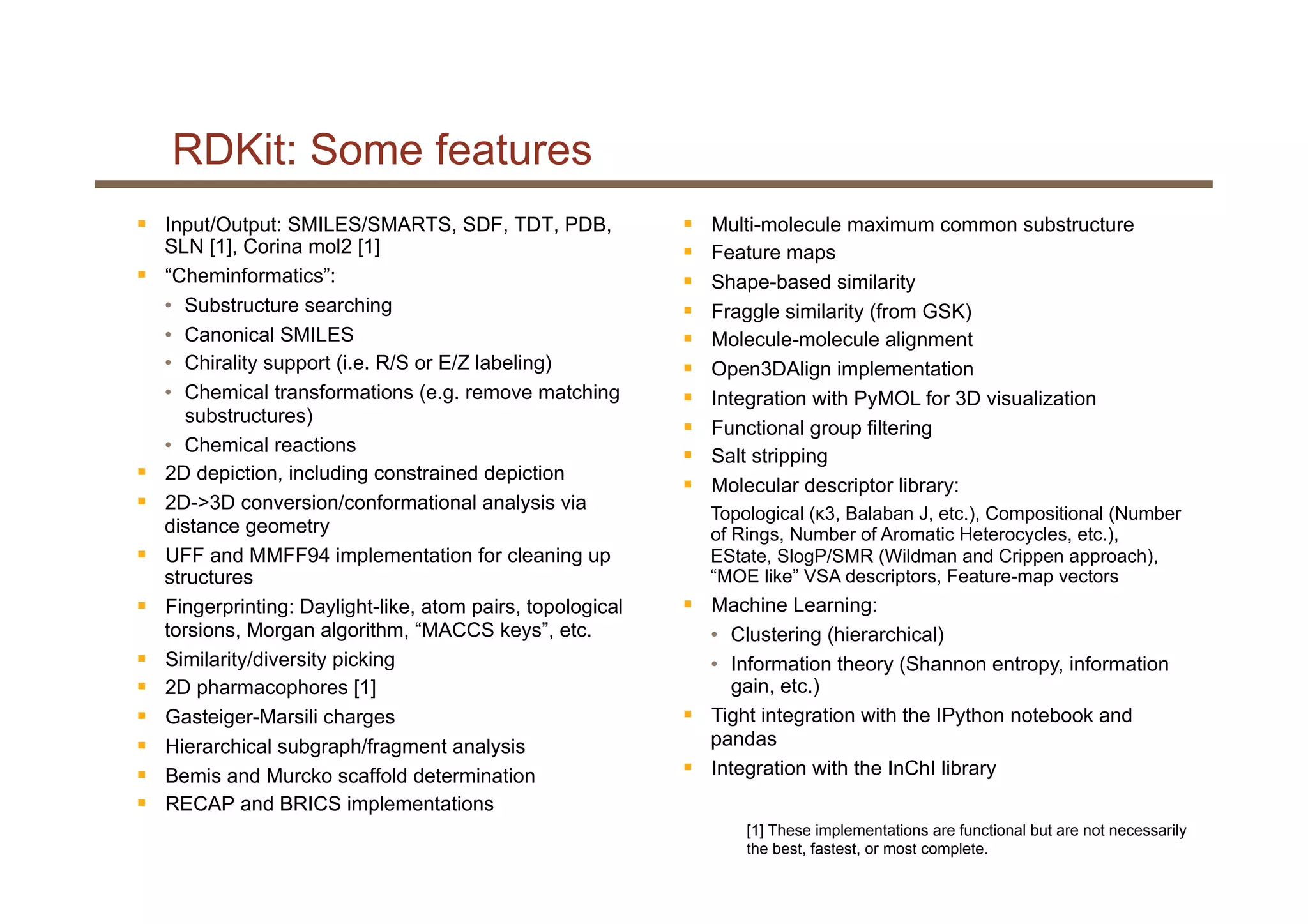 RDKit: Some features
§  Input/Output: SMILES/SMARTS, SDF, TDT, PDB,
SLN [1], Corina mol2 [1]
§  “Cheminformatics”:
•  Substructure searching
•  Canonical SMILES
•  Chirality support (i.e. R/S or E/Z labeling)
•  Chemical transformations (e.g. remove matching
substructures)
•  Chemical reactions
§  2D depiction, including constrained depiction
§  2D->3D conversion/conformational analysis via
distance geometry
§  UFF and MMFF94 implementation for cleaning up
structures
§  Fingerprinting: Daylight-like, atom pairs, topological
torsions, Morgan algorithm, “MACCS keys”, etc.
§  Similarity/diversity picking
§  2D pharmacophores [1]
§  Gasteiger-Marsili charges
§  Hierarchical subgraph/fragment analysis
§  Bemis and Murcko scaffold determination
§  RECAP and BRICS implementations
§  Multi-molecule maximum common substructure
§  Feature maps
§  Shape-based similarity
§  Fraggle similarity (from GSK)
§  Molecule-molecule alignment
§  Open3DAlign implementation
§  Integration with PyMOL for 3D visualization
§  Functional group filtering
§  Salt stripping
§  Molecular descriptor library:
Topological (κ3, Balaban J, etc.), Compositional (Number
of Rings, Number of Aromatic Heterocycles, etc.),
EState, SlogP/SMR (Wildman and Crippen approach),
“MOE like” VSA descriptors, Feature-map vectors
§  Machine Learning:
•  Clustering (hierarchical)
•  Information theory (Shannon entropy, information
gain, etc.)
§  Tight integration with the IPython notebook and
pandas
§  Integration with the InChI library
[1] These implementations are functional but are not necessarily
the best, fastest, or most complete.
 