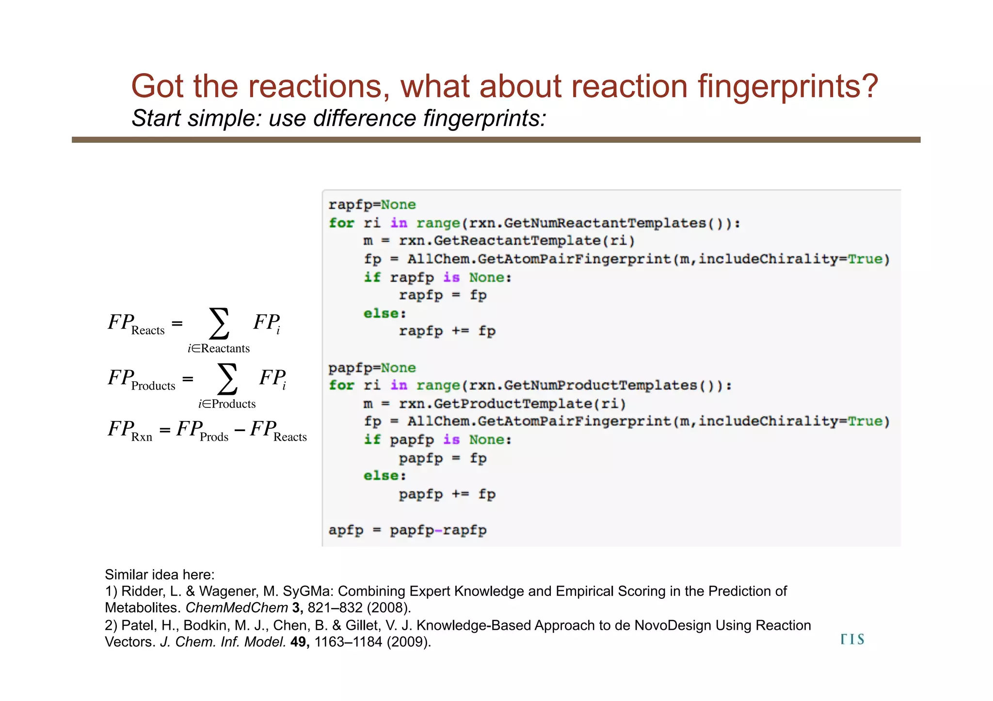 Got the reactions, what about reaction fingerprints?
18
Start simple: use difference fingerprints:
Similar idea here:
1) Ridder, L. & Wagener, M. SyGMa: Combining Expert Knowledge and Empirical Scoring in the Prediction of
Metabolites. ChemMedChem 3, 821–832 (2008).
2) Patel, H., Bodkin, M. J., Chen, B. & Gillet, V. J. Knowledge-Based Approach to de NovoDesign Using Reaction
Vectors. J. Chem. Inf. Model. 49, 1163–1184 (2009).
FPReacts = FPi
i∈Reactants
∑
FPProducts = FPi
i∈Products
∑
FPRxn = FPProds − FPReacts
 