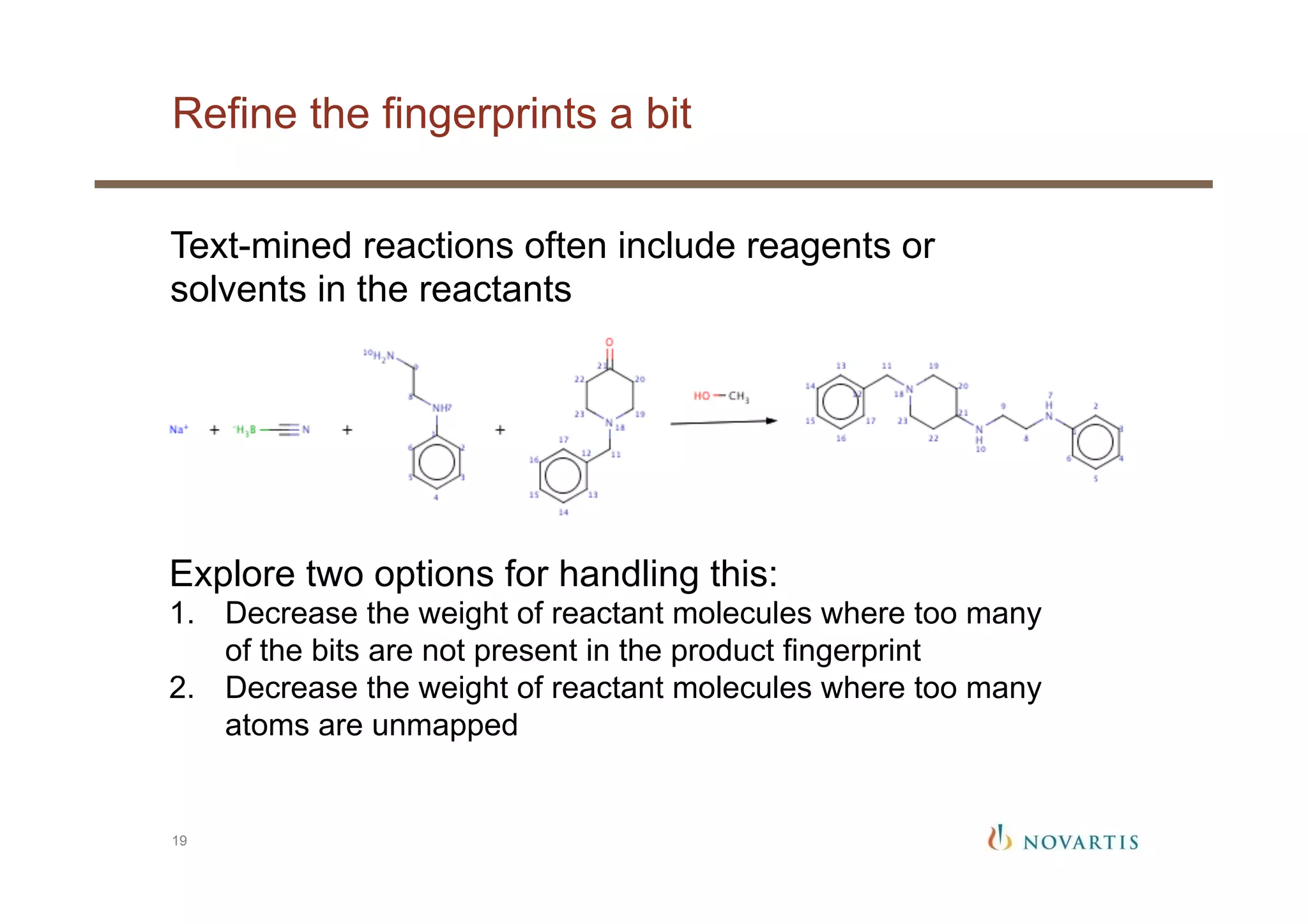Refine the fingerprints a bit
19
Text-mined reactions often include reagents or
solvents in the reactants
Explore two options for handling this:
1.  Decrease the weight of reactant molecules where too many
of the bits are not present in the product fingerprint
2.  Decrease the weight of reactant molecules where too many
atoms are unmapped
 