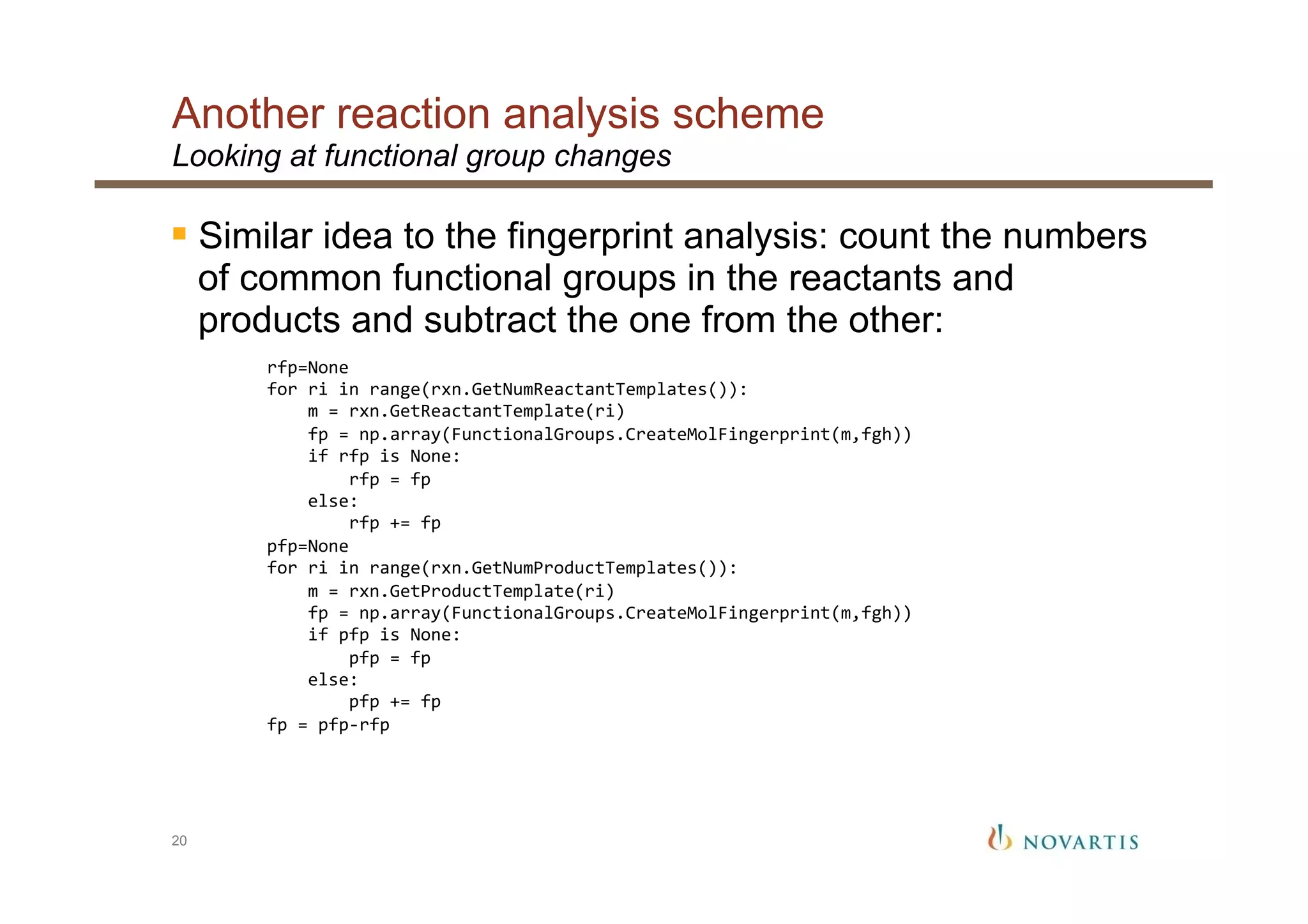 Another reaction analysis scheme
20
Looking at functional group changes
§ Similar idea to the fingerprint analysis: count the numbers
of common functional groups in the reactants and
products and subtract the one from the other:
	
  	
  	
  	
  rfp=None	
  
	
  	
  	
  	
  for	
  ri	
  in	
  range(rxn.GetNumReactantTemplates()):	
  
	
  	
  	
  	
  	
  	
  	
  	
  m	
  =	
  rxn.GetReactantTemplate(ri)	
  
	
  	
  	
  	
  	
  	
  	
  	
  fp	
  =	
  np.array(FunctionalGroups.CreateMolFingerprint(m,fgh))	
  
	
  	
  	
  	
  	
  	
  	
  	
  if	
  rfp	
  is	
  None:	
  
	
  	
  	
  	
  	
  	
  	
  	
  	
  	
  	
  	
  rfp	
  =	
  fp	
  
	
  	
  	
  	
  	
  	
  	
  	
  else:	
  
	
  	
  	
  	
  	
  	
  	
  	
  	
  	
  	
  	
  rfp	
  +=	
  fp	
  
	
  	
  	
  	
  pfp=None	
  
	
  	
  	
  	
  for	
  ri	
  in	
  range(rxn.GetNumProductTemplates()):	
  
	
  	
  	
  	
  	
  	
  	
  	
  m	
  =	
  rxn.GetProductTemplate(ri)	
  
	
  	
  	
  	
  	
  	
  	
  	
  fp	
  =	
  np.array(FunctionalGroups.CreateMolFingerprint(m,fgh))	
  
	
  	
  	
  	
  	
  	
  	
  	
  if	
  pfp	
  is	
  None:	
  
	
  	
  	
  	
  	
  	
  	
  	
  	
  	
  	
  	
  pfp	
  =	
  fp	
  
	
  	
  	
  	
  	
  	
  	
  	
  else:	
  
	
  	
  	
  	
  	
  	
  	
  	
  	
  	
  	
  	
  pfp	
  +=	
  fp	
  
	
  	
  	
  	
  fp	
  =	
  pfp-­‐rfp	
  
 