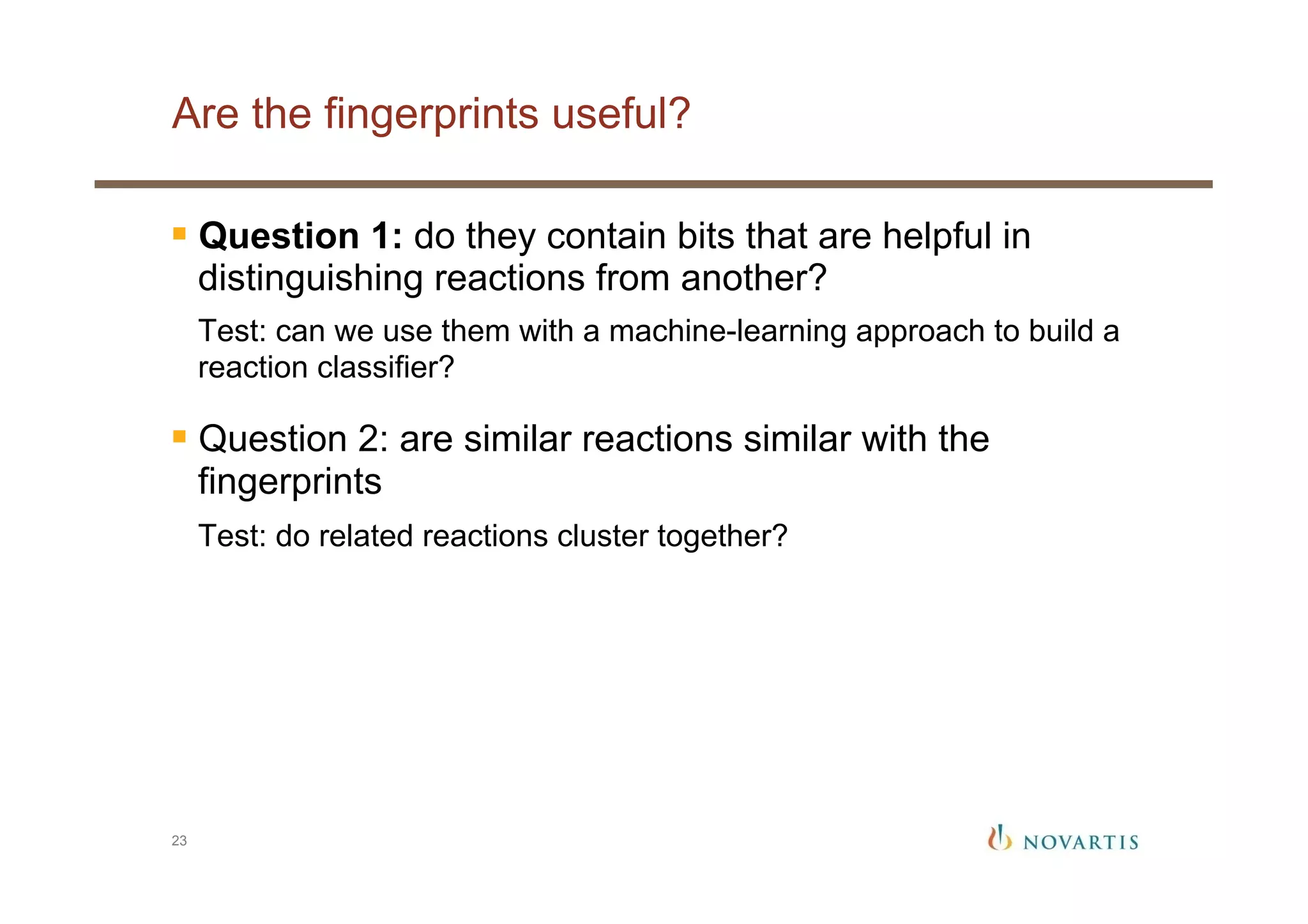 Are the fingerprints useful?
23
§ Question 1: do they contain bits that are helpful in
distinguishing reactions from another?
Test: can we use them with a machine-learning approach to build a
reaction classifier?
§ Question 2: are similar reactions similar with the
fingerprints
Test: do related reactions cluster together?
 