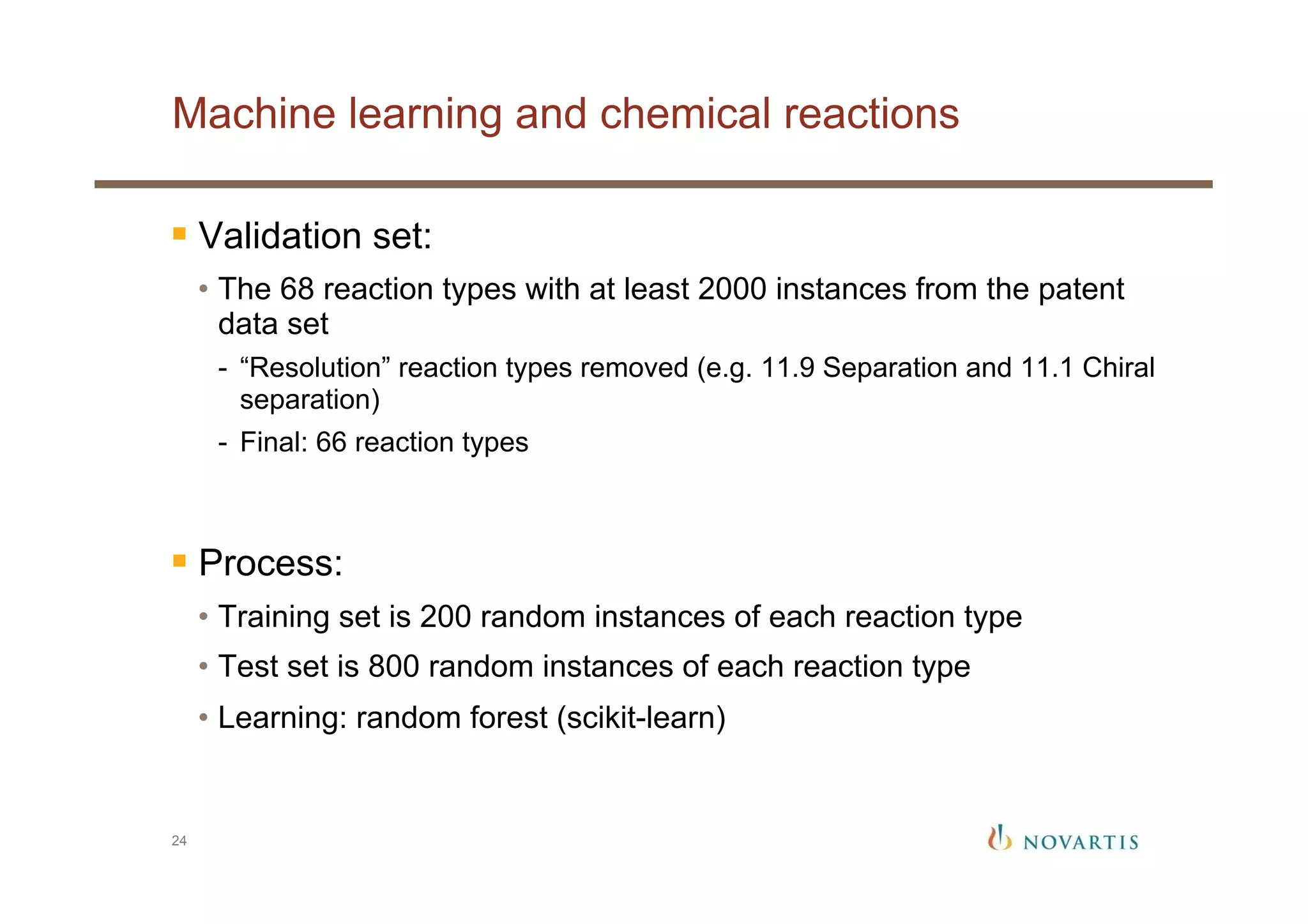Machine learning and chemical reactions
24
§ Validation set:
•  The 68 reaction types with at least 2000 instances from the patent
data set
-  “Resolution” reaction types removed (e.g. 11.9 Separation and 11.1 Chiral
separation)
-  Final: 66 reaction types
§ Process:
•  Training set is 200 random instances of each reaction type
•  Test set is 800 random instances of each reaction type
•  Learning: random forest (scikit-learn)
 