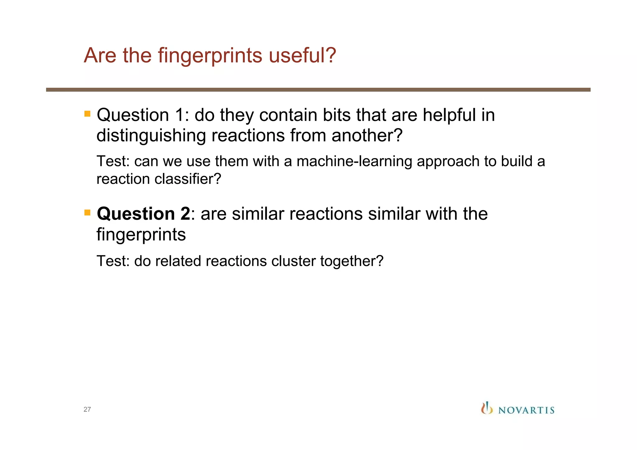 Are the fingerprints useful?
27
§ Question 1: do they contain bits that are helpful in
distinguishing reactions from another?
Test: can we use them with a machine-learning approach to build a
reaction classifier?
§ Question 2: are similar reactions similar with the
fingerprints
Test: do related reactions cluster together?
 