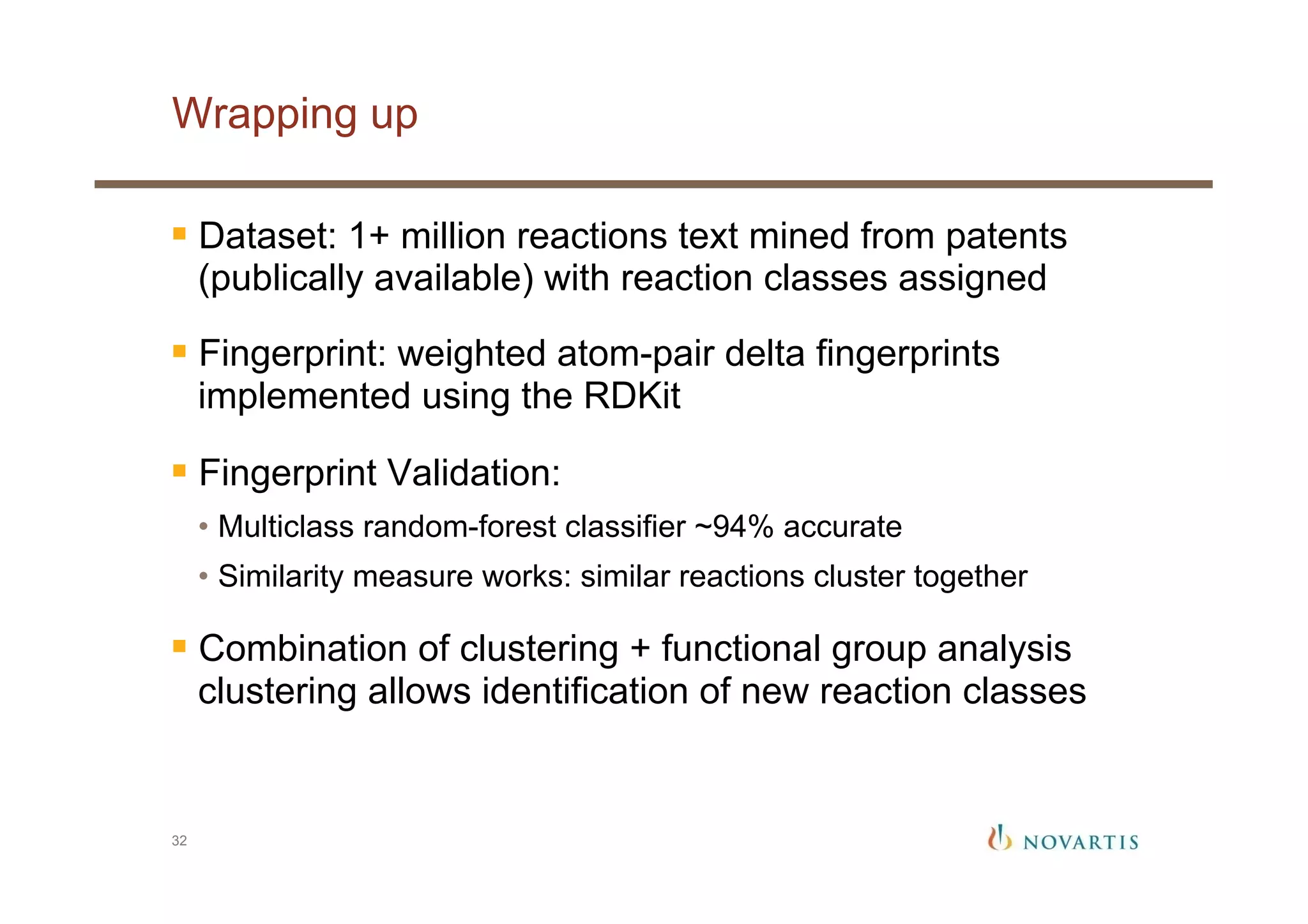 Wrapping up
32
§ Dataset: 1+ million reactions text mined from patents
(publically available) with reaction classes assigned
§ Fingerprint: weighted atom-pair delta fingerprints
implemented using the RDKit
§ Fingerprint Validation:
•  Multiclass random-forest classifier ~94% accurate
•  Similarity measure works: similar reactions cluster together
§ Combination of clustering + functional group analysis
clustering allows identification of new reaction classes
 