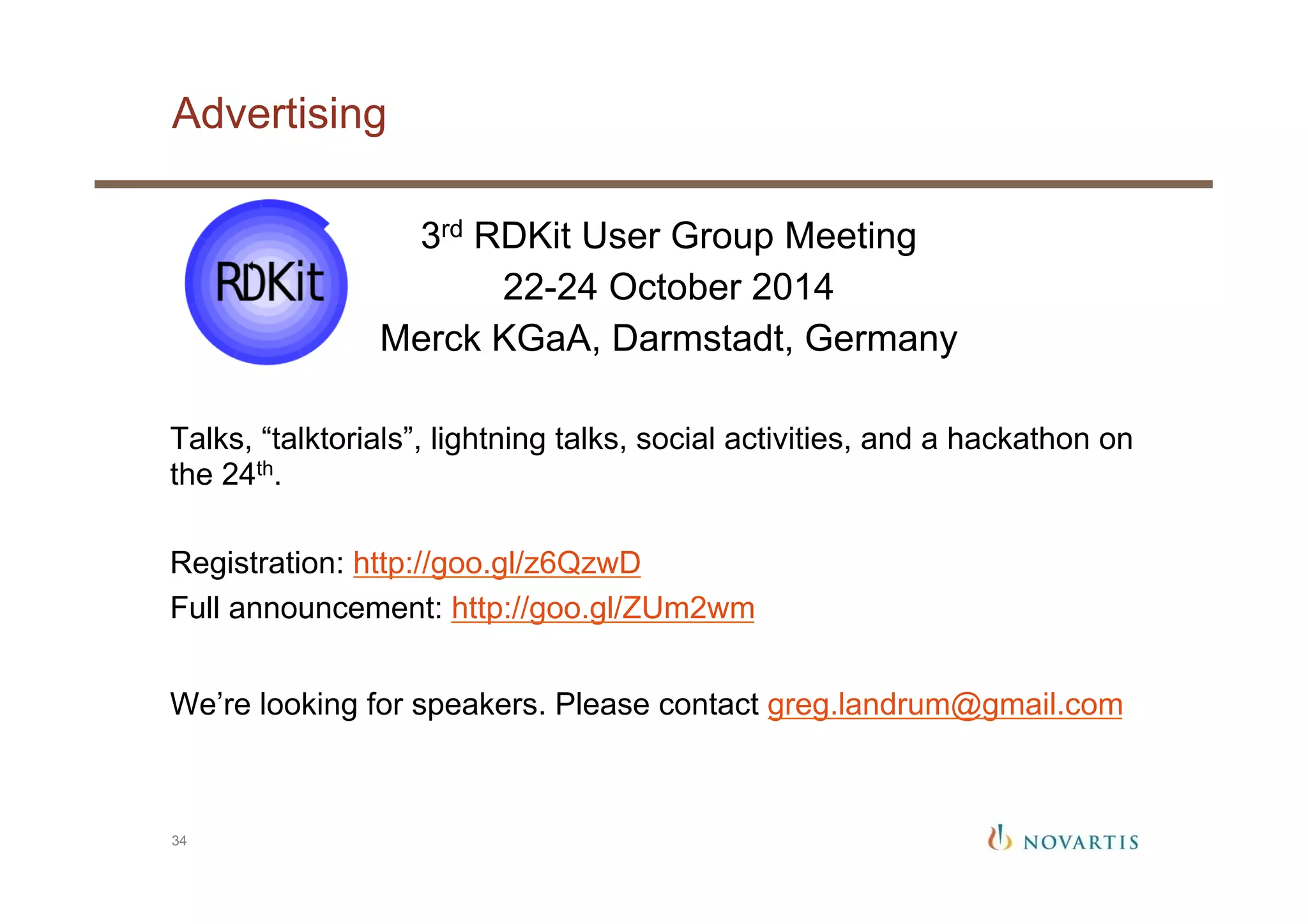 Advertising
34
3rd RDKit User Group Meeting
22-24 October 2014
Merck KGaA, Darmstadt, Germany
Talks, “talktorials”, lightning talks, social activities, and a hackathon on
the 24th.
Registration: http://goo.gl/z6QzwD
Full announcement: http://goo.gl/ZUm2wm
We’re looking for speakers. Please contact greg.landrum@gmail.com
 