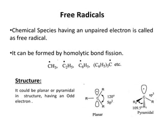 Free Radicals
•Chemical Species having an unpaired electron is called
as free radical.
•It can be formed by homolytic bond fission.
Structure:
It could be planar or pyramidal
in structure, having an Odd
electron .
 