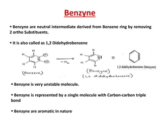 Benzyne
 Benzyne are neutral intermediate derived from Benzene ring by removing
2 ortho Substituents.
 It is also called as 1,2 Didehydrobenzene
 Benzyne is very unstable molecule.
 Benzyne is represented by a single molecule with Carbon-carbon triple
bond
 Benzyne are aromatic in nature
 