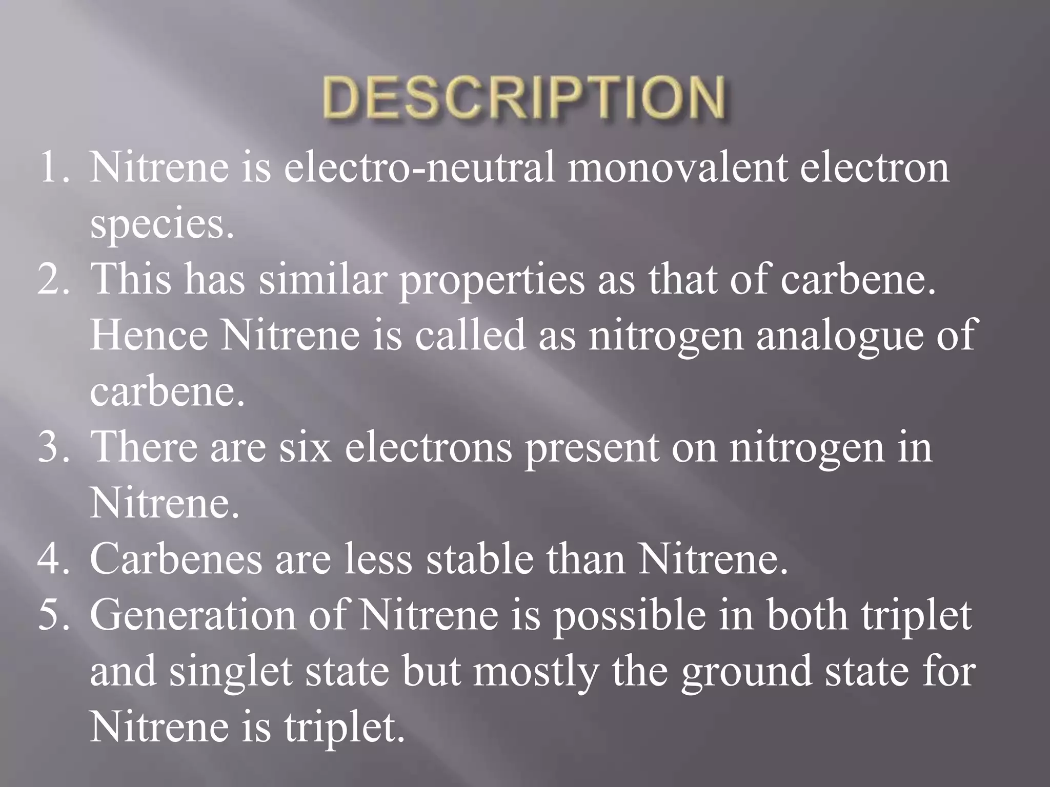 1. Nitrene is electro-neutral monovalent electron
   species.
2. This has similar properties as that of carbene.
   Hence Nitrene is called as nitrogen analogue of
   carbene.
3. There are six electrons present on nitrogen in
   Nitrene.
4. Carbenes are less stable than Nitrene.
5. Generation of Nitrene is possible in both triplet
   and singlet state but mostly the ground state for
   Nitrene is triplet.
 