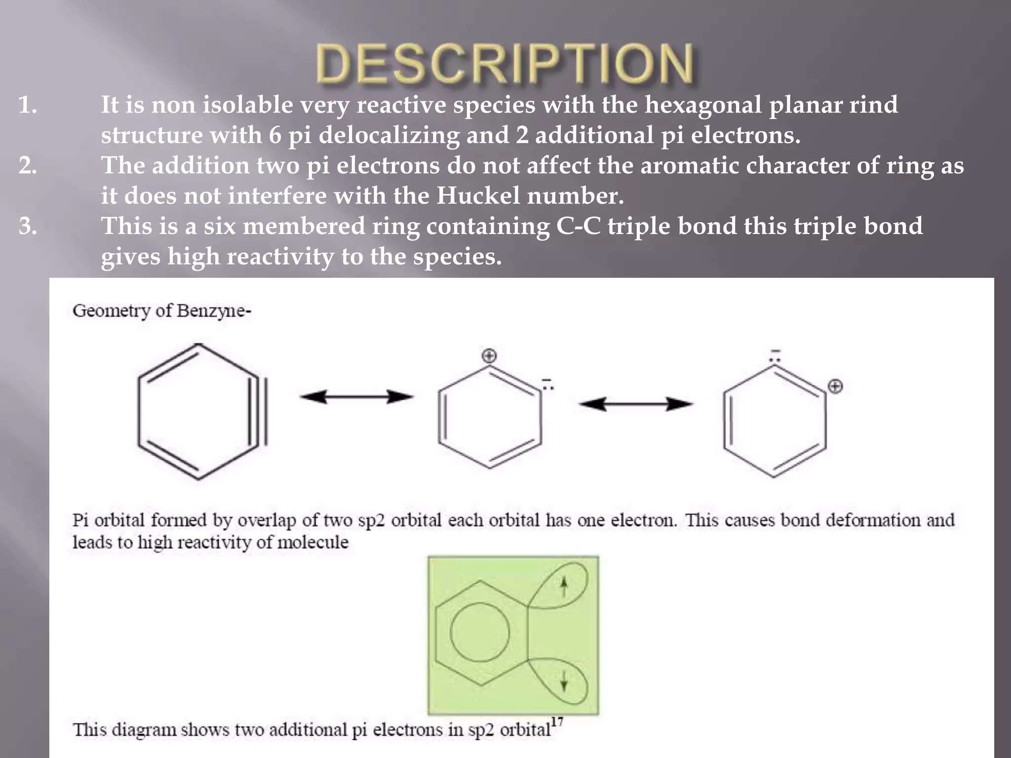 1.   It is non isolable very reactive species with the hexagonal planar rind
     structure with 6 pi delocalizing and 2 additional pi electrons.
2.   The addition two pi electrons do not affect the aromatic character of ring as
     it does not interfere with the Huckel number.
3.   This is a six membered ring containing C-C triple bond this triple bond
     gives high reactivity to the species.
 