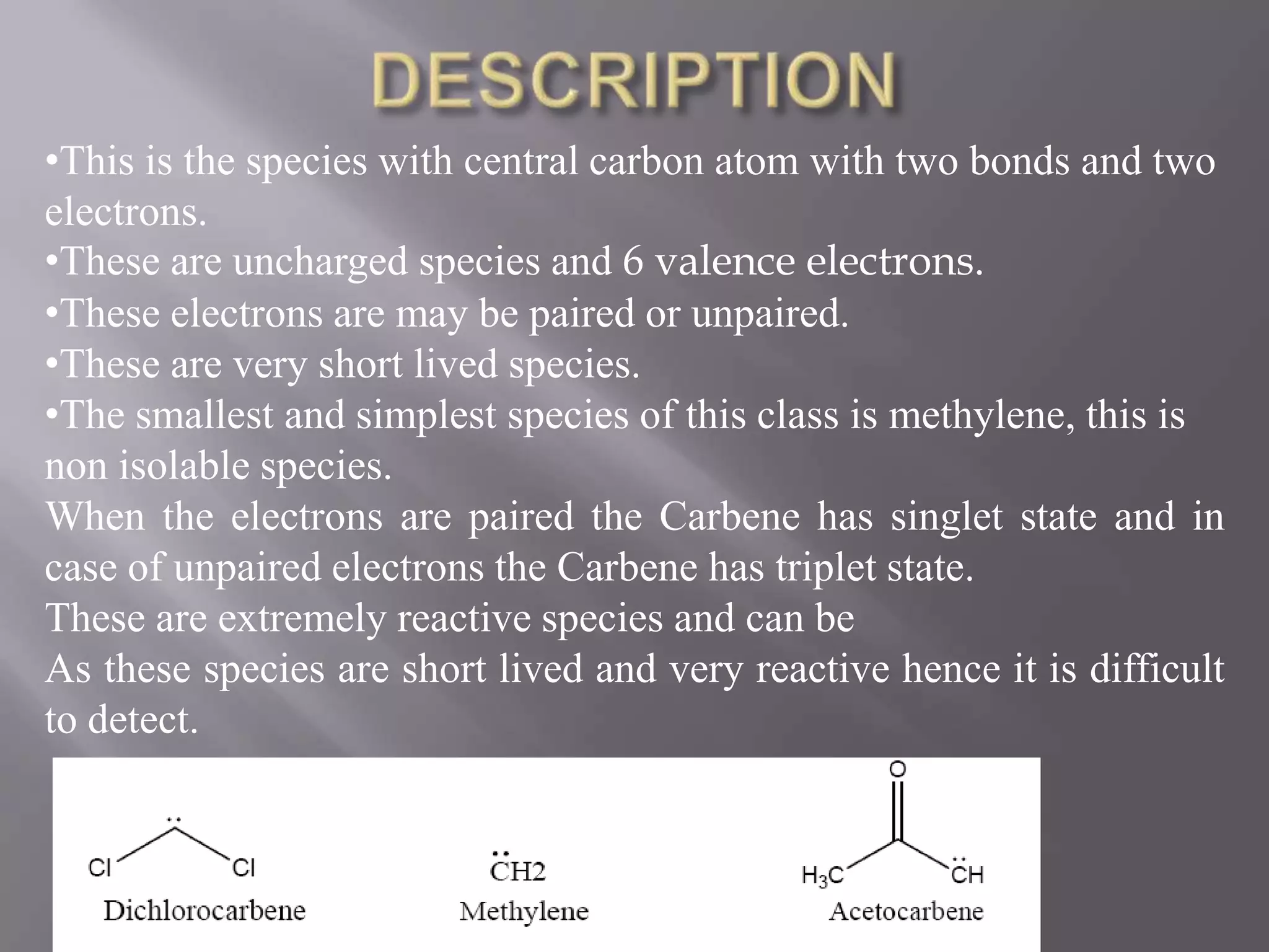 •This is the species with central carbon atom with two bonds and two
electrons.
•These are uncharged species and 6 valence electrons.
•These electrons are may be paired or unpaired.
•These are very short lived species.
•The smallest and simplest species of this class is methylene, this is
non isolable species.
When the electrons are paired the Carbene has singlet state and in
case of unpaired electrons the Carbene has triplet state.
These are extremely reactive species and can be
As these species are short lived and very reactive hence it is difficult
to detect.
 