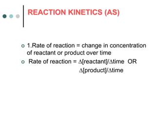 REACTION KINETICS (AS)
 1.Rate of reaction = change in concentration
of reactant or product over time
 Rate of reaction = [reactant]/time OR
[product]/time
 