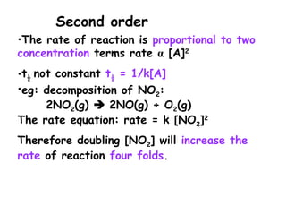 •The rate of reaction is proportional to two
concentration terms rate [A]
 2
•t½ not constant t½ = 1/k[A]
•eg: decomposition of NO2:
2NO2(g)  2NO(g) + O2(g)
The rate equation: rate = k [NO2]2
Therefore doubling [NO2] will increase the
rate of reaction four folds.
Second order
 