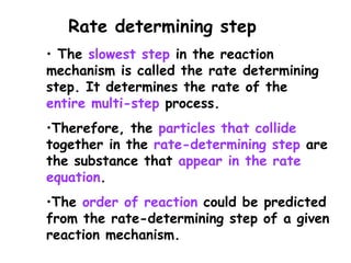 • The slowest step in the reaction
mechanism is called the rate determining
step. It determines the rate of the
entire multi-step process.
•Therefore, the particles that collide
together in the rate-determining step are
the substance that appear in the rate
equation.
•The order of reaction could be predicted
from the rate-determining step of a given
reaction mechanism.
Rate determining step
 