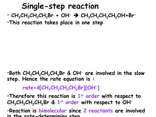 • CH3CH2CH2CH2Br + OH-
 CH3CH2CH2CH2OH+Br-
•This reaction takes place in one step
•Both CH3CH2CH2CH2Br & OH-
are involved in the slow
step. Hence the rate equation is :
rate=k[CH3CH2CH2CH2Br][OH-
]
•Therefore this reaction is 1st
order with respect to
CH3CH2CH2CH2Br & 1st
order with respect to OH-
•Reaction is bimolecular since 2 reactants are involved
Single-step reaction
 