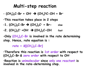 • (CH3)3C-Br + OH-
 (CH3)3
C-OH + Br-
•This reaction takes place in 2 steps
•1. (CH3)3C-Br  (CH3)3C+
+ Br- slow
•2. (CH3)3C+
+OH-
 (CH3)3C-OH fast
•Only (CH3)3C-Br is involved in the rate determining
step. Hence, rate equation is :
rate = k[(CH3)3C-Br]
•Therefore this reaction is 1st order with respect to
(CH3)3C-Br & zero order with respect to OH-
•Reaction is unimolecular since only one reactant is
involved in the rate-determining step.
Multi-step reaction
 