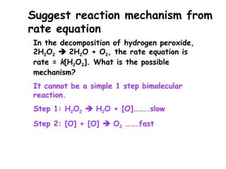 In the decomposition of hydrogen peroxide,
2H2O2  2H2O + O2, the rate equation is
rate = k[H2O2]. What is the possible
mechanism?
It cannot be a simple 1 step bimolecular
reaction.
Step 1: H2O2  H2O + [O]……..slow
Step 2: [O] + [O]  O2 …….fast
Suggest reaction mechanism from
rate equation
 