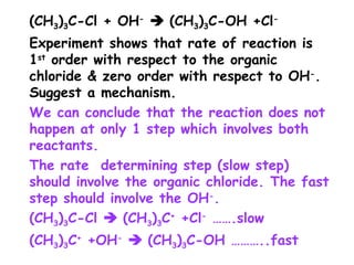 (CH3)3C-Cl + OH-
 (CH3)3C-OH +Cl-
Experiment shows that rate of reaction is
1st
order with respect to the organic
chloride & zero order with respect to OH-
.
Suggest a mechanism.
We can conclude that the reaction does not
happen at only 1 step which involves both
reactants.
The rate determining step (slow step)
should involve the organic chloride. The fast
step should involve the OH-
.
(CH3)3C-Cl  (CH3)3C+
+Cl-
…….slow
(CH3)3C+
+OH-
 (CH3)3C-OH ………..fast
 