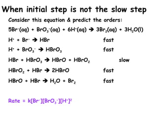 When initial step is not the slow step
Consider this equation & predict the orders:
5Br-
(aq) + BrO3
-
(aq) + 6H+
(aq)  3Br2(aq) + 3H2O(l)
H+
+ Br-
 HBr fast
H+
+ BrO3
-
 HBrO3 fast
HBr + HBrO3  HBrO + HBrO2 slow
HBrO2 + HBr  2HBrO fast
HBrO + HBr  H2O + Br2 fast
Rate = k[Br-
][BrO3
-
][H+
]2
 