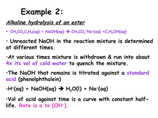Alkaline hydrolysis of an ester
• CH3CO2C2H5(aq) + NaOH(aq)  CH3CO2
-
Na+
(aq) +C2H5OH(aq)
• Unreacted NaOH in the reaction mixture is determined
at different times.
•At various times mixture is withdrawn & run into about
4x its vol of cold water to quench the mixture.
•The NaOH that remains is titrated against a standard
acid (phenolphthalein)
•H+
(aq) + NaOH(aq)  H2O(l) + Na+
(aq)
•Vol of acid against time is a curve with constant half-
life. Rate is α to [OH-
].
Example 2:
 