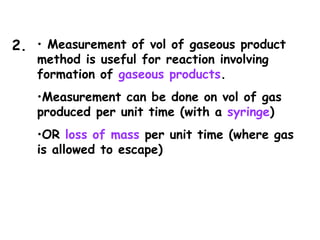 • Measurement of vol of gaseous product
method is useful for reaction involving
formation of gaseous products.
•Measurement can be done on vol of gas
produced per unit time (with a syringe)
•OR loss of mass per unit time (where gas
is allowed to escape)
2.
 