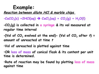 Reaction between dilute HCl & marble chips
•CaCO3(s) +2HCl(aq)  CaCl2(aq) + CO2(g) + H2O(l)
•CO2(g) is collected in a syringe & its vol measured at
regular time interval
•(Vol of CO2 evolved at the end)- (Vol of CO2 after t) =
amount of unreacted at time t
•Vol of unreacted is plotted against time
•OR loss of mass of conical flask & its content per unit
time is determined.
•Rate of reaction may be found by plotting loss of mass
against time
Example:
 