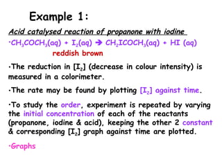 Acid catalysed reaction of propanone with iodine
•CH3COCH3(aq) + I2(aq)  CH2ICOCH3(aq) + HI (aq)
reddish brown
•The reduction in [I2] (decrease in colour intensity) is
measured in a colorimeter.
•The rate may be found by plotting [I2] against time.
•To study the order, experiment is repeated by varying
the initial concentration of each of the reactants
(propanone, iodine & acid), keeping the other 2 constant
& corresponding [I2] graph against time are plotted.
•Graphs
Example 1:
 