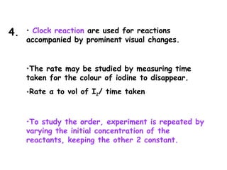 • Clock reaction are used for reactions
accompanied by prominent visual changes.
•The rate may be studied by measuring time
taken for the colour of iodine to disappear.
•Rate α to vol of I2/ time taken
•To study the order, experiment is repeated by
varying the initial concentration of the
reactants, keeping the other 2 constant.
4.
 